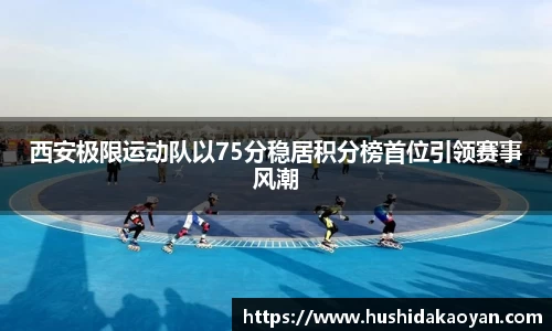 西安极限运动队以75分稳居积分榜首位引领赛事风潮