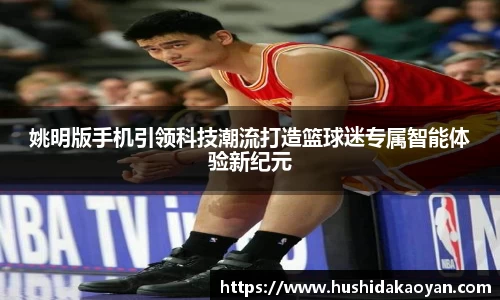 姚明版手机引领科技潮流打造篮球迷专属智能体验新纪元