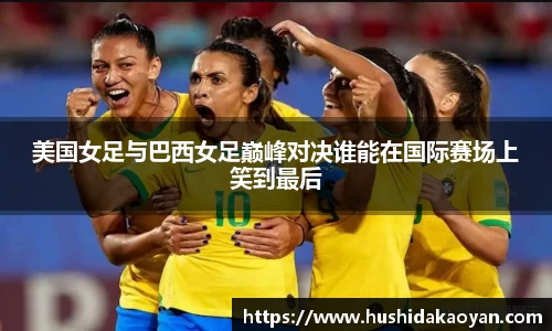 美国女足与巴西女足巅峰对决谁能在国际赛场上笑到最后